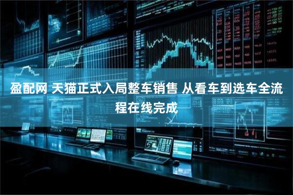 盈配网 天猫正式入局整车销售 从看车到选车全流程在线完成