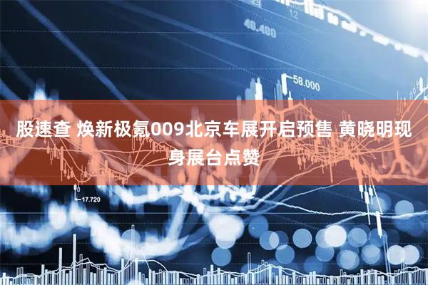 股速查 焕新极氪009北京车展开启预售 黄晓明现身展台点赞