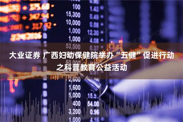 大业证券 广西妇幼保健院举办“五健”促进行动之科普教育公益活动
