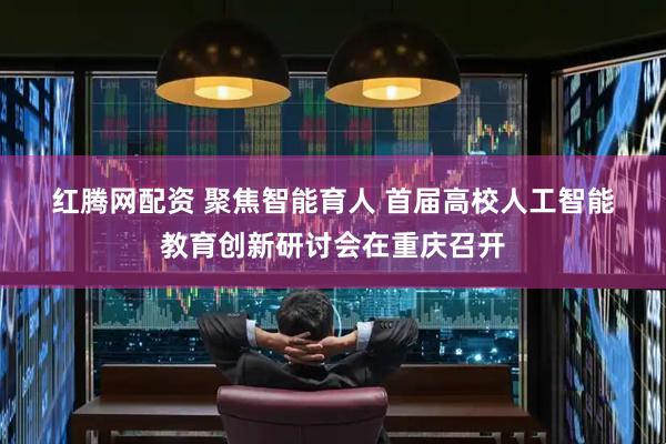 红腾网配资 聚焦智能育人 首届高校人工智能教育创新研讨会在重庆召开